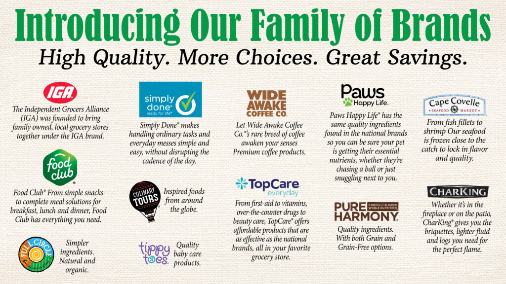 Introducing our family of brands. High Quality, More choices, Great savings.
iga, simply done, wide awake coffee co, paws happy life, Cape covelle seafood market, food club, Culinary tours, top care, Pure harmony, Char king, full circle, tippy toes